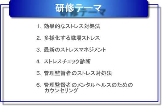 研修テーマ　１．効果的なストレス対処報　２．多様化する職場ストレス　３．最新のストレスマネジメント　４．ストレスチェック診断　５．管理監督者のストレス対処報　６．管理監督者のメンタルヘルスのためのカウンセリング